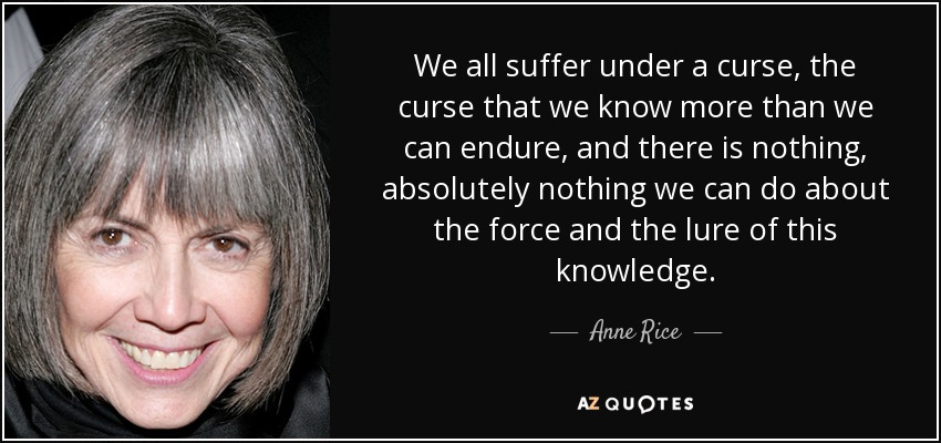 We all suffer under a curse, the curse that we know more than we can endure, and there is nothing, absolutely nothing we can do about the force and the lure of this knowledge. - Anne Rice
