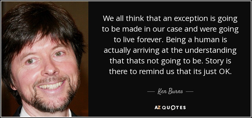 We all think that an exception is going to be made in our case and were going to live forever. Being a human is actually arriving at the understanding that thats not going to be. Story is there to remind us that its just OK. - Ken Burns