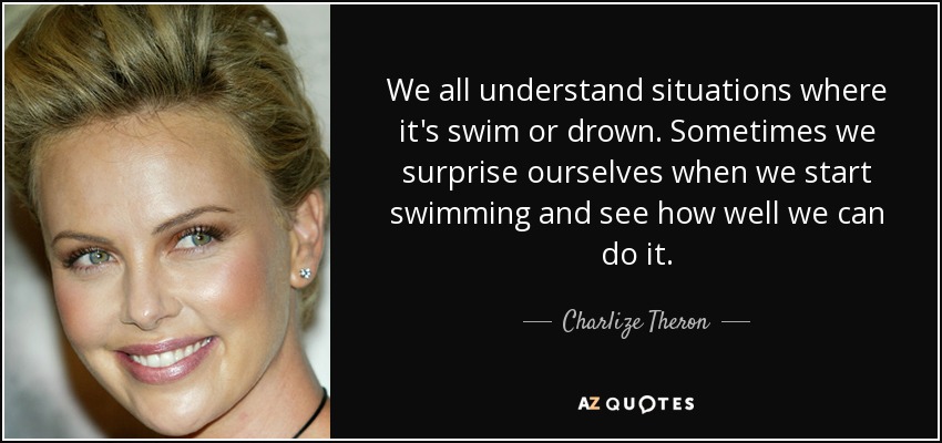We all understand situations where it's swim or drown. Sometimes we surprise ourselves when we start swimming and see how well we can do it. - Charlize Theron