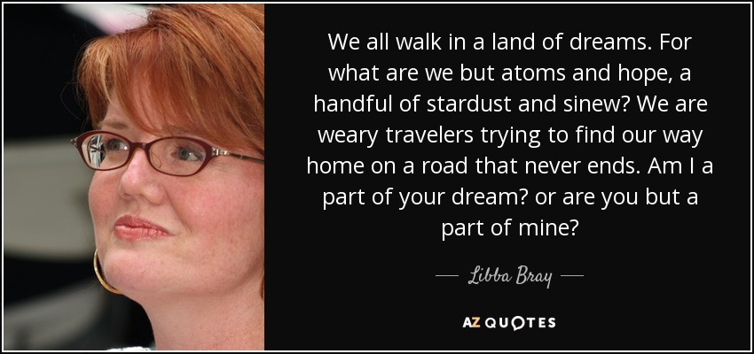 We all walk in a land of dreams. For what are we but atoms and hope, a handful of stardust and sinew? We are weary travelers trying to find our way home on a road that never ends. Am I a part of your dream? or are you but a part of mine? - Libba Bray