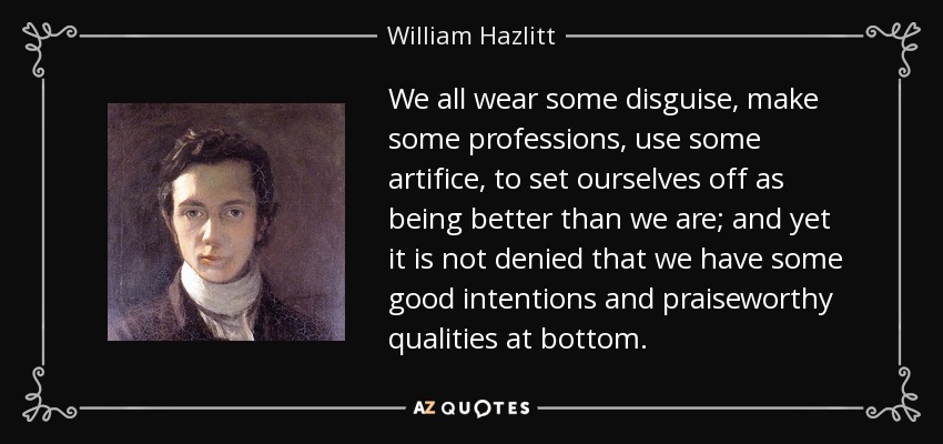 We all wear some disguise, make some professions, use some artifice, to set ourselves off as being better than we are; and yet it is not denied that we have some good intentions and praiseworthy qualities at bottom. - William Hazlitt