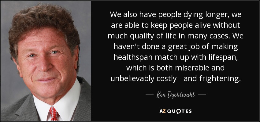 We also have people dying longer, we are able to keep people alive without much quality of life in many cases. We haven't done a great job of making healthspan match up with lifespan, which is both miserable and unbelievably costly - and frightening. - Ken Dychtwald