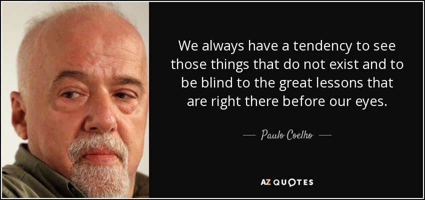 We always have a tendency to see those things that do not exist and to be blind to the great lessons that are right there before our eyes. - Paulo Coelho