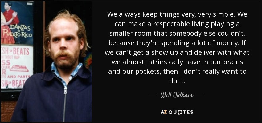 We always keep things very, very simple. We can make a respectable living playing a smaller room that somebody else couldn't, because they're spending a lot of money. If we can't get a show up and deliver with what we almost intrinsically have in our brains and our pockets, then I don't really want to do it. - Will Oldham