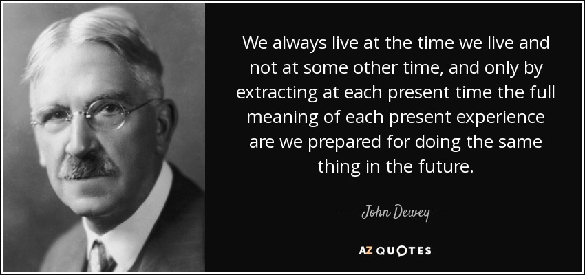 We always live at the time we live and not at some other time, and only by extracting at each present time the full meaning of each present experience are we prepared for doing the same thing in the future. - John Dewey