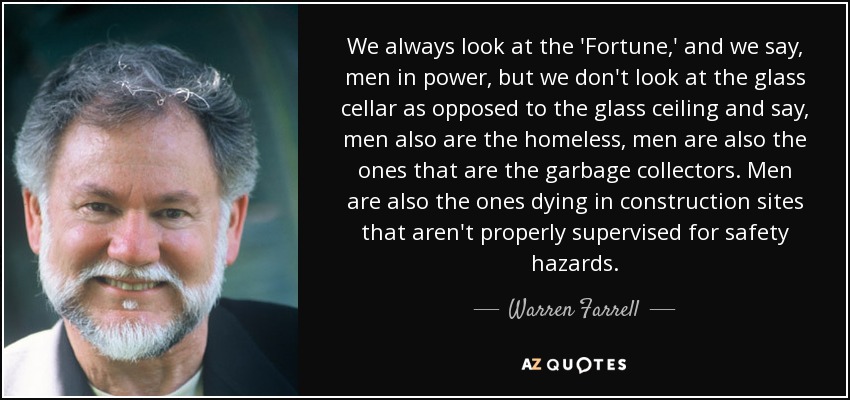 We always look at the 'Fortune ,' and we say, men in power, but we don't look at the glass cellar as opposed to the glass ceiling and say, men also are the homeless, men are also the ones that are the garbage collectors. Men are also the ones dying in construction sites that aren't properly supervised for safety hazards. - Warren Farrell
