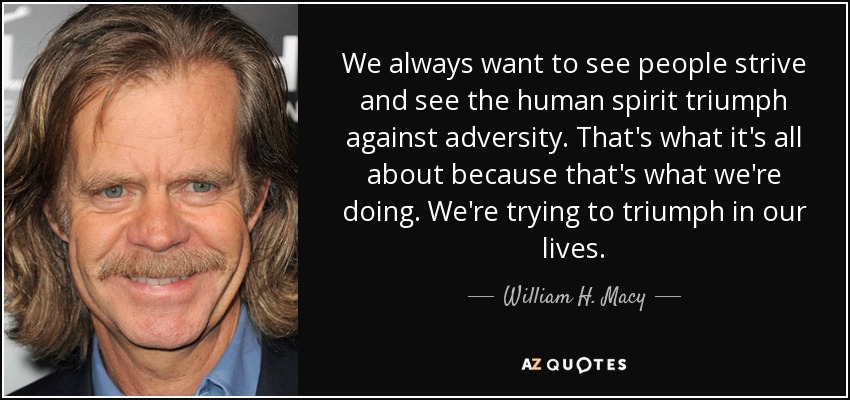We always want to see people strive and see the human spirit triumph against adversity. That's what it's all about because that's what we're doing. We're trying to triumph in our lives. - William H. Macy