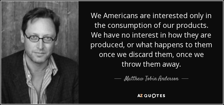 We Americans are interested only in the consumption of our products. We have no interest in how they are produced, or what happens to them once we discard them, once we throw them away. - Matthew Tobin Anderson