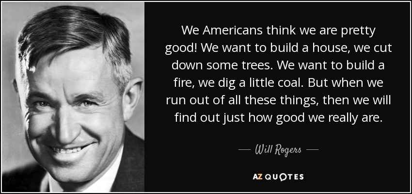 We Americans think we are pretty good! We want to build a house, we cut down some trees. We want to build a fire, we dig a little coal. But when we run out of all these things, then we will find out just how good we really are. - Will Rogers