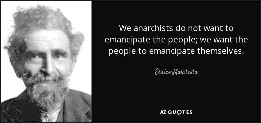 We anarchists do not want to emancipate the people; we want the people to emancipate themselves. - Errico Malatesta