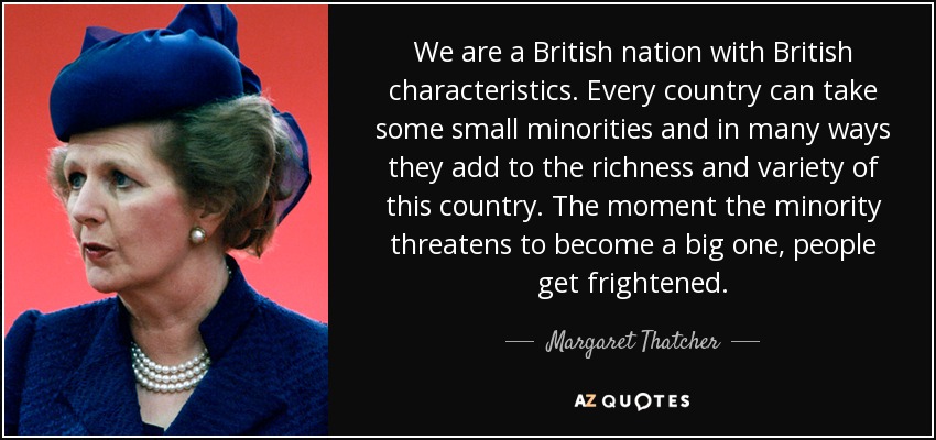 We are a British nation with British characteristics. Every country can take some small minorities and in many ways they add to the richness and variety of this country. The moment the minority threatens to become a big one, people get frightened. - Margaret Thatcher