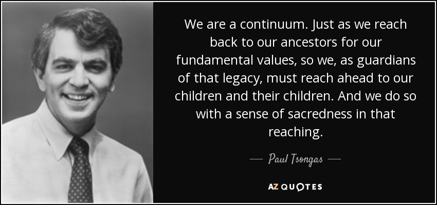 We are a continuum. Just as we reach back to our ancestors for our fundamental values, so we, as guardians of that legacy, must reach ahead to our children and their children. And we do so with a sense of sacredness in that reaching. - Paul Tsongas