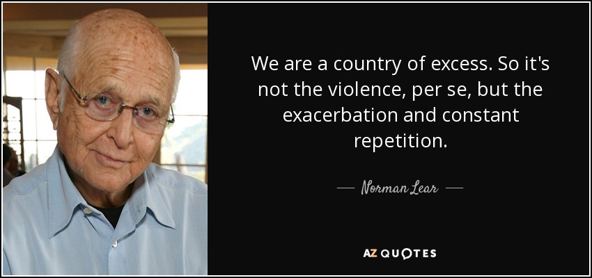 We are a country of excess. So it's not the violence, per se, but the exacerbation and constant repetition. - Norman Lear