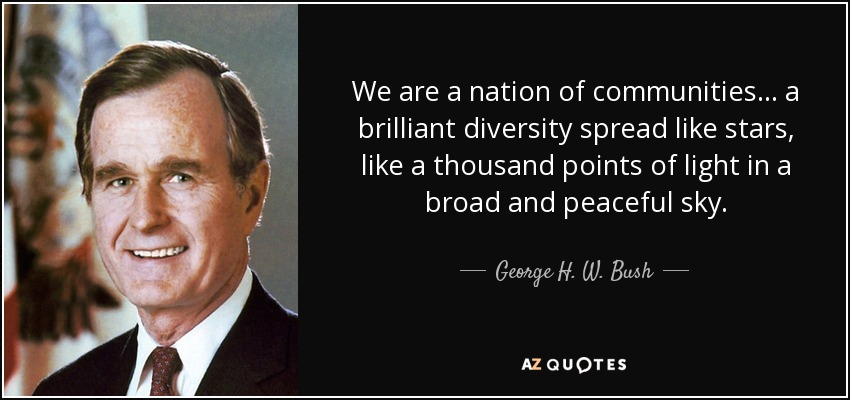 We are a nation of communities... a brilliant diversity spread like stars, like a thousand points of light in a broad and peaceful sky. - George H. W. Bush