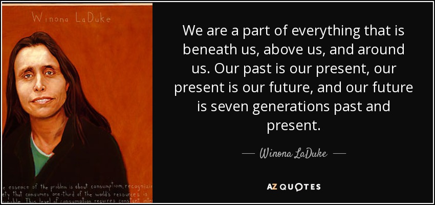 We are a part of everything that is beneath us, above us, and around us. Our past is our present, our present is our future, and our future is seven generations past and present. - Winona LaDuke