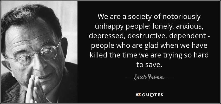 We are a society of notoriously unhappy people: lonely, anxious, depressed, destructive, dependent - people who are glad when we have killed the time we are trying so hard to save. - Erich Fromm