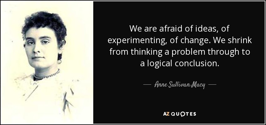 We are afraid of ideas, of experimenting, of change. We shrink from thinking a problem through to a logical conclusion. - Anne Sullivan Macy