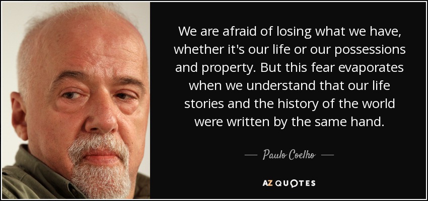 We are afraid of losing what we have, whether it's our life or our possessions and property. But this fear evaporates when we understand that our life stories and the history of the world were written by the same hand. - Paulo Coelho