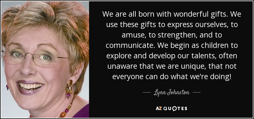 We are all born with wonderful gifts. We use these gifts to express ourselves, to amuse, to strengthen, and to communicate. We begin as children to explore and develop our talents, often unaware that we are unique, that not everyone can do what we're doing! - Lynn Johnston