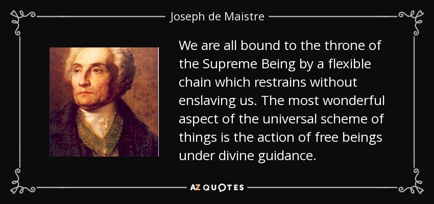 We are all bound to the throne of the Supreme Being by a flexible chain which restrains without enslaving us. The most wonderful aspect of the universal scheme of things is the action of free beings under divine guidance. - Joseph de Maistre