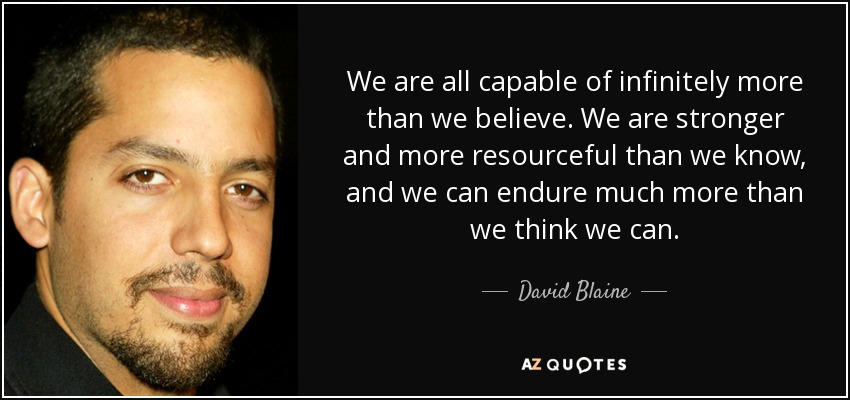 We are all capable of infinitely more than we believe. We are stronger and more resourceful than we know, and we can endure much more than we think we can. - David Blaine