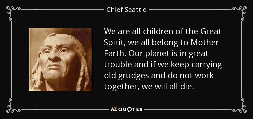 We are all children of the Great Spirit, we all belong to Mother Earth. Our planet is in great trouble and if we keep carrying old grudges and do not work together, we will all die. - Chief Seattle