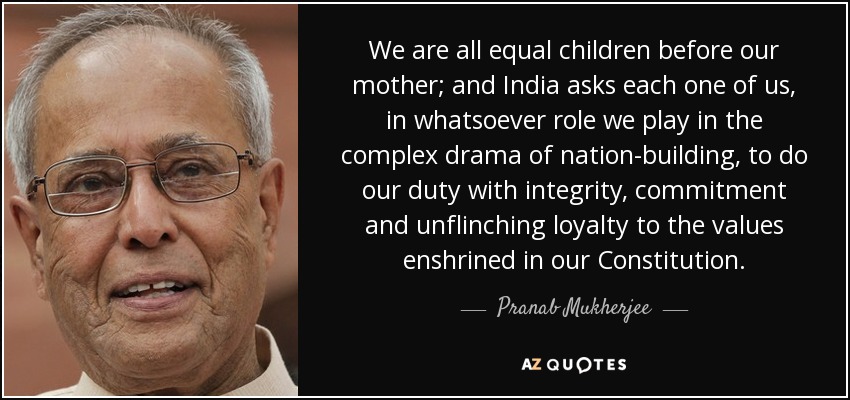 We are all equal children before our mother; and India asks each one of us, in whatsoever role we play in the complex drama of nation-building, to do our duty with integrity, commitment and unflinching loyalty to the values enshrined in our Constitution. - Pranab Mukherjee