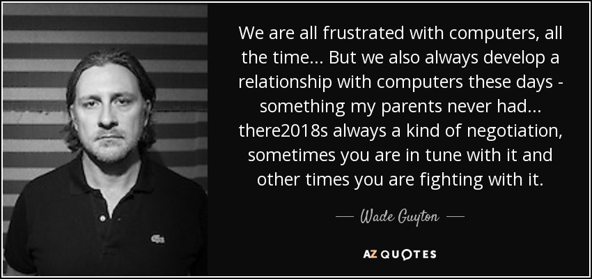 We are all frustrated with computers, all the time... But we also always develop a relationship with computers these days - something my parents never had... there%u2018s always a kind of negotiation, sometimes you are in tune with it and other times you are fighting with it. - Wade Guyton