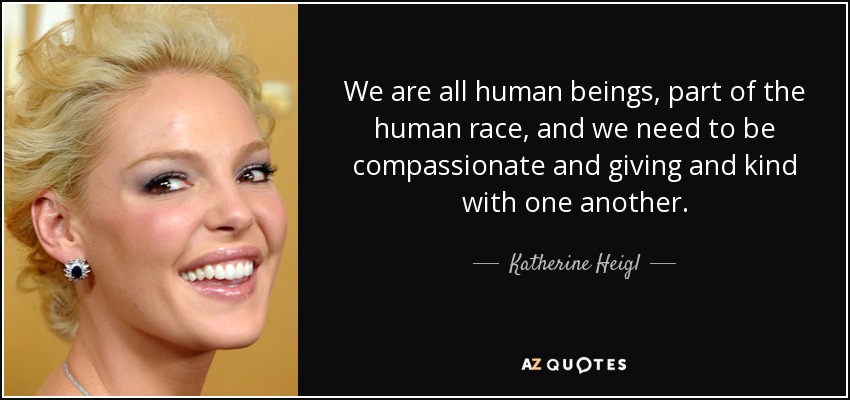 We are all human beings, part of the human race, and we need to be compassionate and giving and kind with one another. - Katherine Heigl