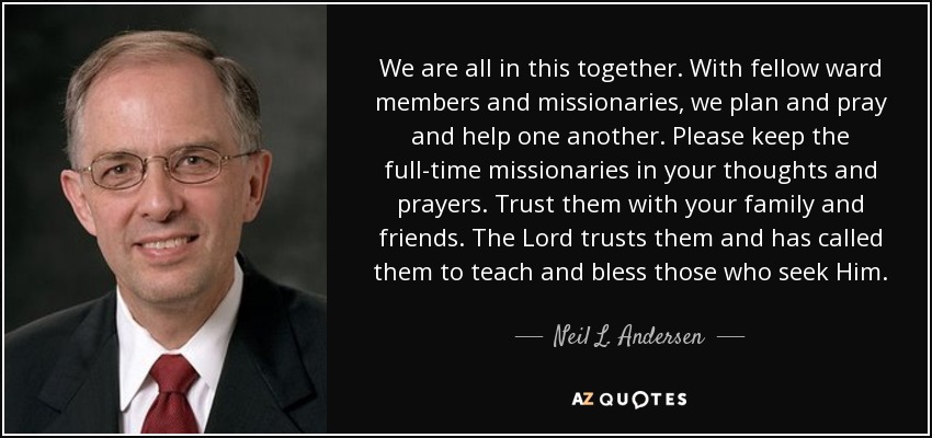 We are all in this together. With fellow ward members and missionaries, we plan and pray and help one another. Please keep the full-time missionaries in your thoughts and prayers. Trust them with your family and friends. The Lord trusts them and has called them to teach and bless those who seek Him. - Neil L. Andersen