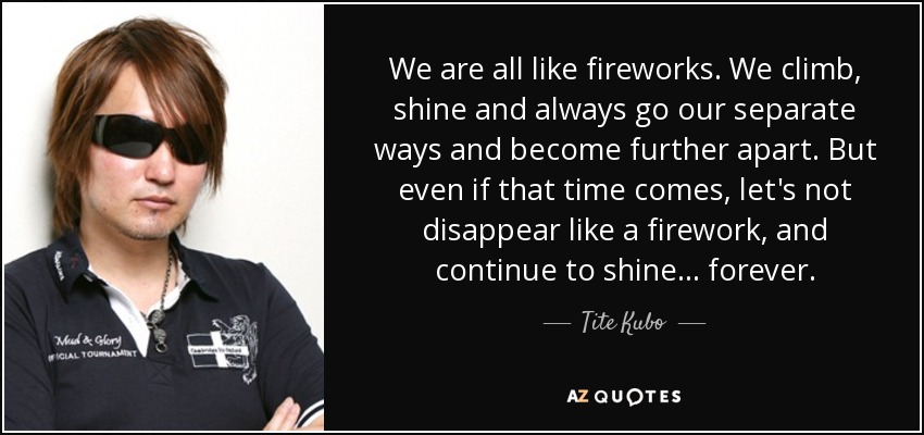 We are all like fireworks. We climb, shine and always go our separate ways and become further apart. But even if that time comes, let's not disappear like a firework, and continue to shine... forever. - Tite Kubo