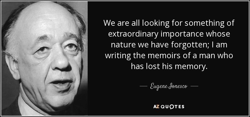 We are all looking for something of extraordinary importance whose nature we have forgotten; I am writing the memoirs of a man who has lost his memory. - Eugene Ionesco