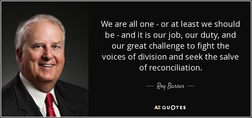 We are all one - or at least we should be - and it is our job, our duty, and our great challenge to fight the voices of division and seek the salve of reconciliation. - Roy Barnes