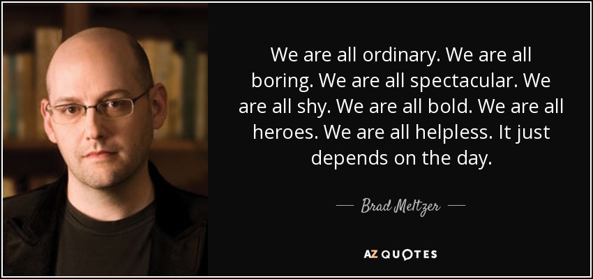 We are all ordinary. We are all boring. We are all spectacular. We are all shy. We are all bold. We are all heroes. We are all helpless. It just depends on the day. - Brad Meltzer