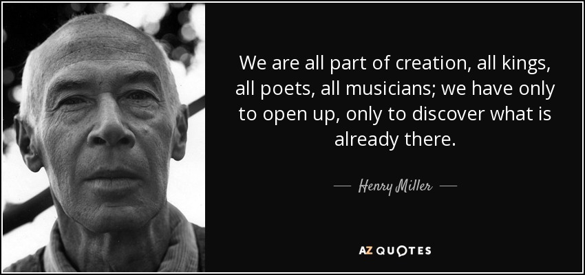 We are all part of creation, all kings, all poets, all musicians; we have only to open up, only to discover what is already there. - Henry Miller