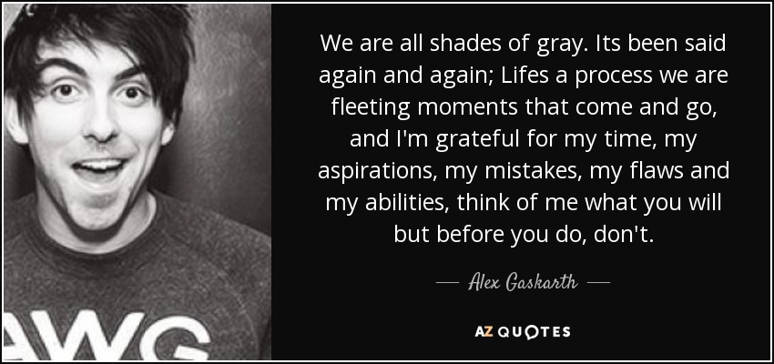 We are all shades of gray. Its been said again and again; Lifes a process we are fleeting moments that come and go, and I'm grateful for my time, my aspirations, my mistakes, my flaws and my abilities, think of me what you will but before you do, don't. - Alex Gaskarth