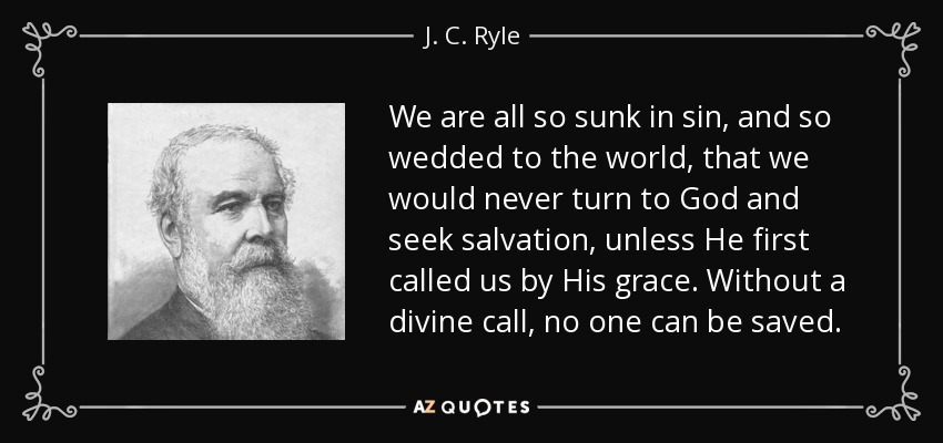 We are all so sunk in sin, and so wedded to the world, that we would never turn to God and seek salvation, unless He first called us by His grace. Without a divine call, no one can be saved. - J. C. Ryle
