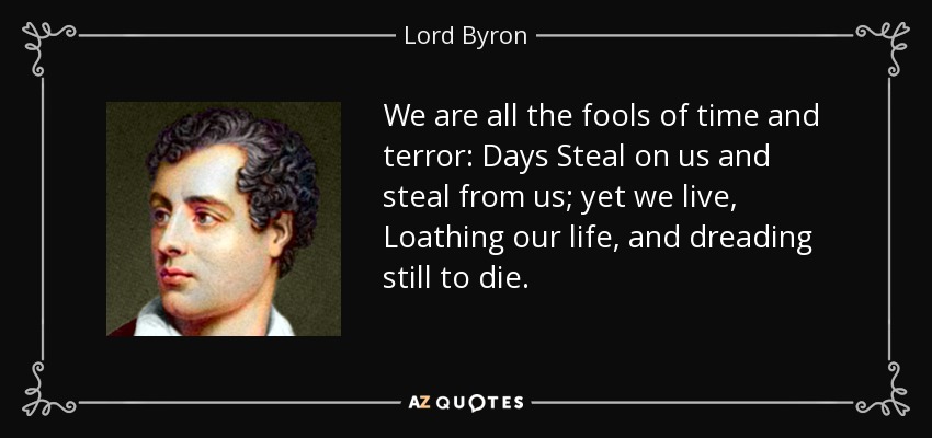 We are all the fools of time and terror: Days Steal on us and steal from us; yet we live, Loathing our life, and dreading still to die. - Lord Byron