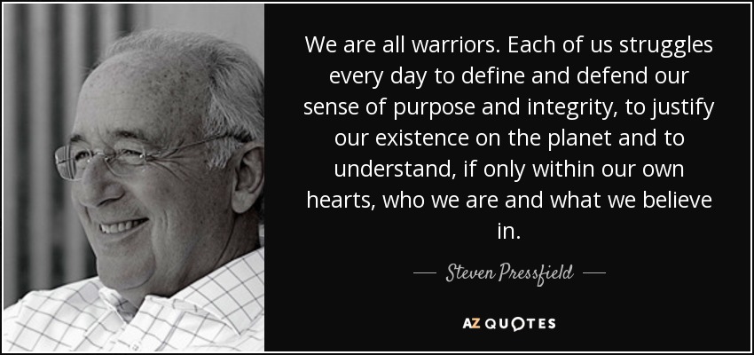 We are all warriors. Each of us struggles every day to define and defend our sense of purpose and integrity, to justify our existence on the planet and to understand, if only within our own hearts, who we are and what we believe in. - Steven Pressfield