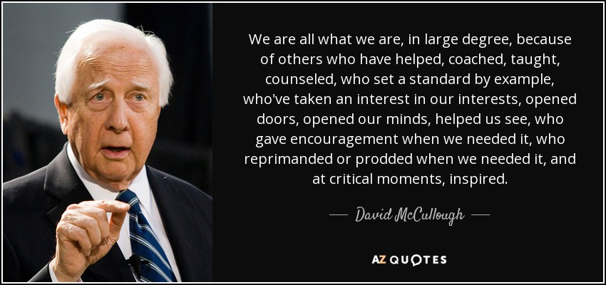 We are all what we are, in large degree, because of others who have helped, coached, taught, counseled, who set a standard by example, who've taken an interest in our interests, opened doors, opened our minds, helped us see, who gave encouragement when we needed it, who reprimanded or prodded when we needed it, and at critical moments, inspired. - David McCullough