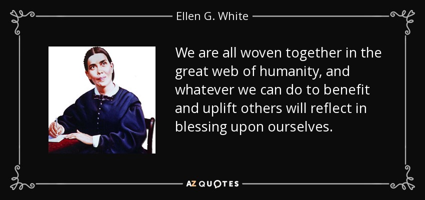 We are all woven together in the great web of humanity, and whatever we can do to benefit and uplift others will reflect in blessing upon ourselves. - Ellen G. White