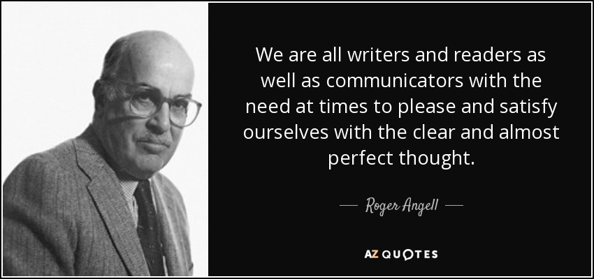 We are all writers and readers as well as communicators with the need at times to please and satisfy ourselves with the clear and almost perfect thought. - Roger Angell