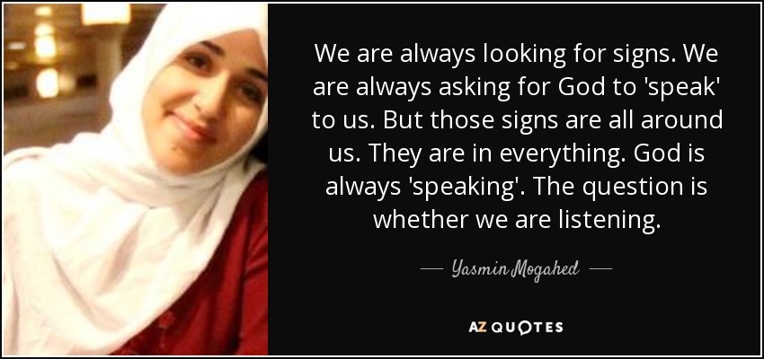 We are always looking for signs. We are always asking for God to 'speak' to us. But those signs are all around us. They are in everything. God is always 'speaking'. The question is whether we are listening. - Yasmin Mogahed
