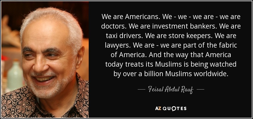 We are Americans. We - we - we are - we are doctors. We are investment bankers. We are taxi drivers. We are store keepers. We are lawyers. We are - we are part of the fabric of America. And the way that America today treats its Muslims is being watched by over a billion Muslims worldwide. - Feisal Abdul Rauf