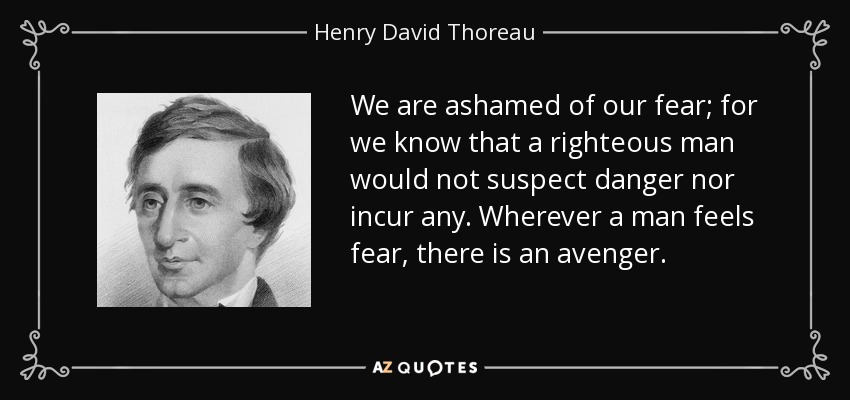 We are ashamed of our fear; for we know that a righteous man would not suspect danger nor incur any. Wherever a man feels fear, there is an avenger. - Henry David Thoreau
