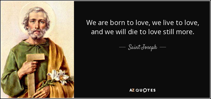 We are born to love, we live to love, and we will die to love still more. - Saint Joseph