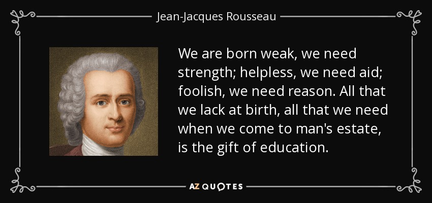 We are born weak, we need strength; helpless, we need aid; foolish, we need reason. All that we lack at birth, all that we need when we come to man's estate, is the gift of education. - Jean-Jacques Rousseau