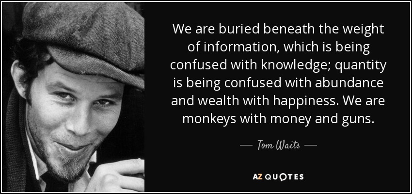 We are buried beneath the weight of information, which is being confused with knowledge; quantity is being confused with abundance and wealth with happiness. We are monkeys with money and guns. - Tom Waits