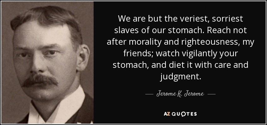 We are but the veriest, sorriest slaves of our stomach. Reach not after morality and righteousness, my friends; watch vigilantly your stomach, and diet it with care and judgment. - Jerome K. Jerome