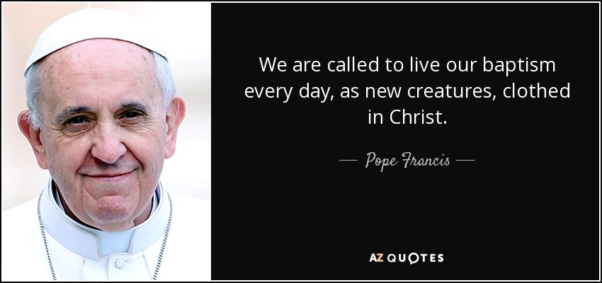 We are called to live our baptism every day, as new creatures, clothed in Christ. - Pope Francis